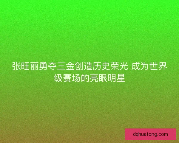 张旺丽勇夺三金创造历史荣光 成为世界级赛场的亮眼明星