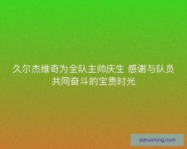 久尔杰维奇为全队主帅庆生 感谢与队员共同奋斗的宝贵时光