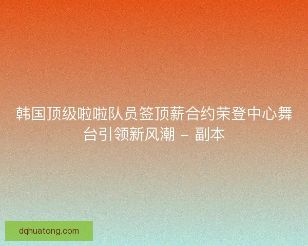 韩国顶级啦啦队员签顶薪合约荣登中心舞台引领新风潮 - 副本