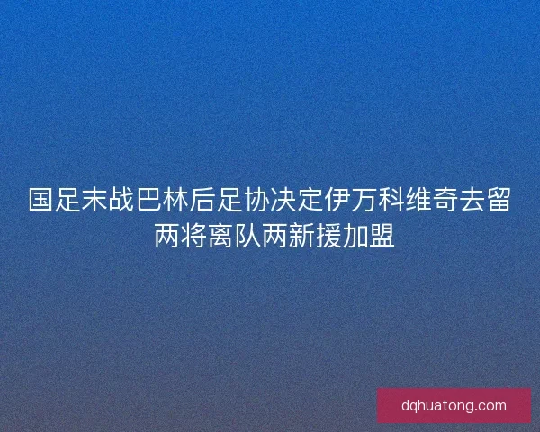 国足末战巴林后足协决定伊万科维奇去留 两将离队两新援加盟