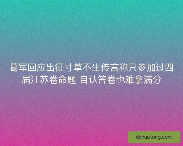葛军回应出征寸草不生传言称只参加过四届江苏卷命题 自认答卷也难拿满分