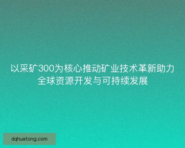 以采矿300为核心推动矿业技术革新助力全球资源开发与可持续发展