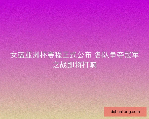 女篮亚洲杯赛程正式公布 各队争夺冠军之战即将打响