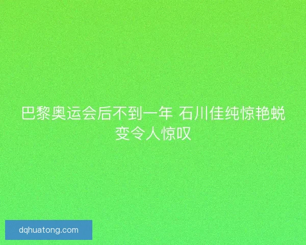 巴黎奥运会后不到一年 石川佳纯惊艳蜕变令人惊叹