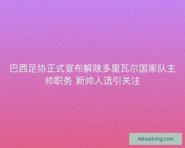 巴西足协正式宣布解除多里瓦尔国家队主帅职务 新帅人选引关注