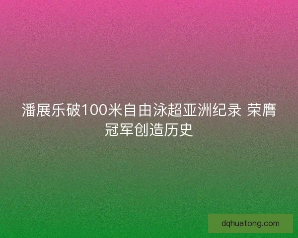 潘展乐破100米自由泳超亚洲纪录 荣膺冠军创造历史