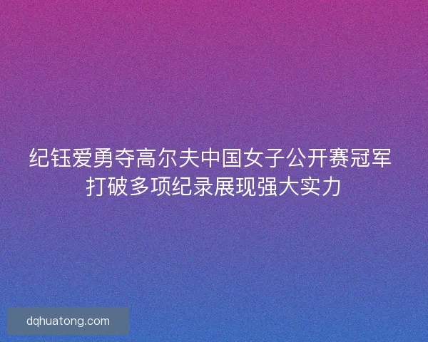 纪钰爱勇夺高尔夫中国女子公开赛冠军 打破多项纪录展现强大实力
