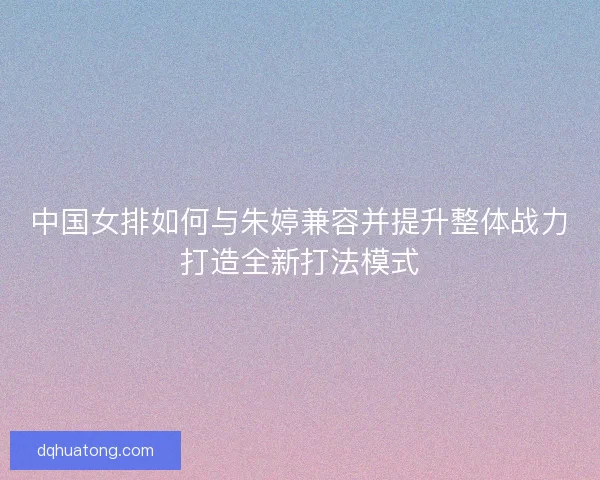 中国女排如何与朱婷兼容并提升整体战力打造全新打法模式