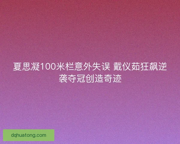 夏思凝100米栏意外失误 戴仪茹狂飙逆袭夺冠创造奇迹
