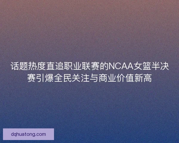 话题热度直追职业联赛的NCAA女篮半决赛引爆全民关注与商业价值新高