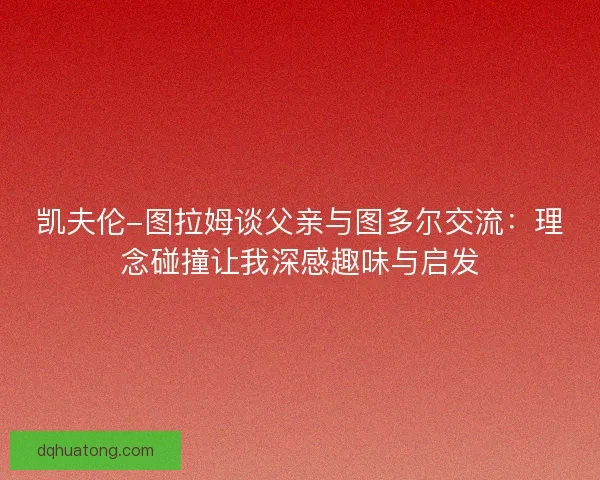 凯夫伦-图拉姆谈父亲与图多尔交流：理念碰撞让我深感趣味与启发