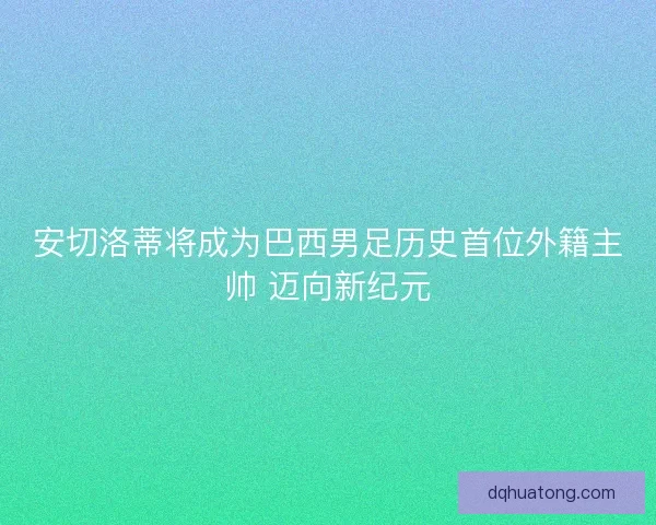 安切洛蒂将成为巴西男足历史首位外籍主帅 迈向新纪元