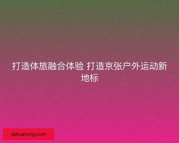 打造体旅融合体验 打造京张户外运动新地标