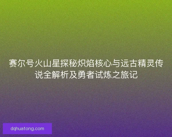 赛尔号火山星探秘炽焰核心与远古精灵传说全解析及勇者试炼之旅记