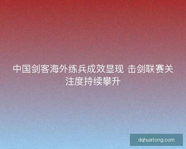 中国剑客海外练兵成效显现 击剑联赛关注度持续攀升