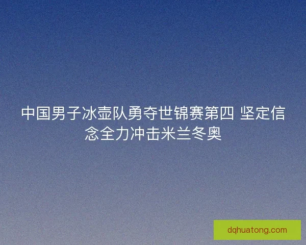 中国男子冰壶队勇夺世锦赛第四 坚定信念全力冲击米兰冬奥
