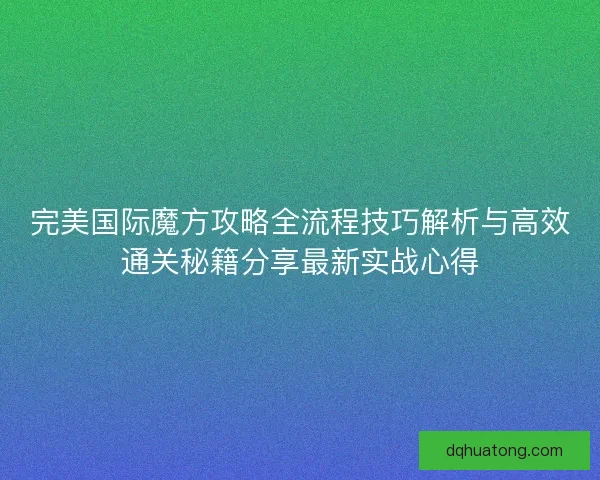 完美国际魔方攻略全流程技巧解析与高效通关秘籍分享最新实战心得