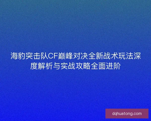 海豹突击队CF巅峰对决全新战术玩法深度解析与实战攻略全面进阶
