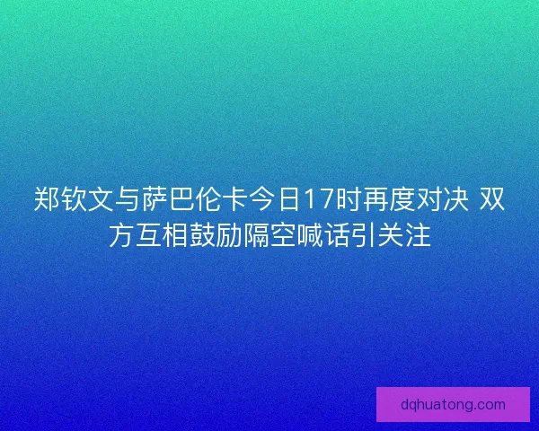 郑钦文与萨巴伦卡今日17时再度对决 双方互相鼓励隔空喊话引关注