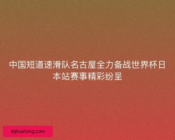 中国短道速滑队名古屋全力备战世界杯日本站赛事精彩纷呈