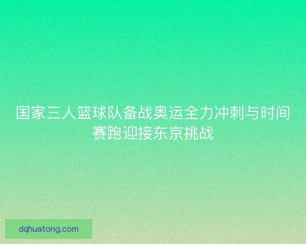 国家三人篮球队备战奥运全力冲刺与时间赛跑迎接东京挑战