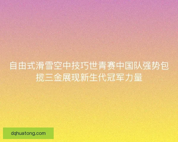 自由式滑雪空中技巧世青赛中国队强势包揽三金展现新生代冠军力量