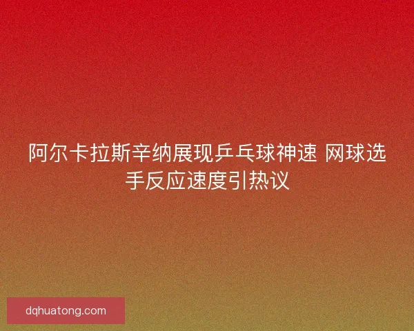 阿尔卡拉斯辛纳展现乒乓球神速 网球选手反应速度引热议