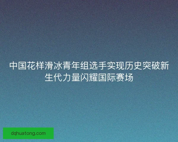 中国花样滑冰青年组选手实现历史突破新生代力量闪耀国际赛场