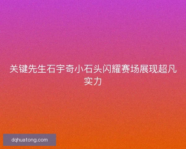 关键先生石宇奇小石头闪耀赛场展现超凡实力