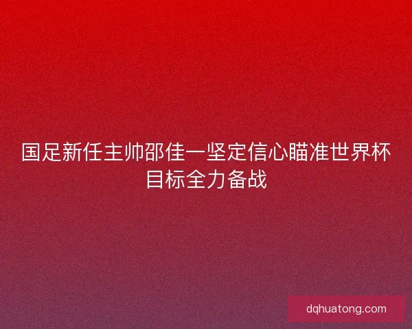国足新任主帅邵佳一坚定信心瞄准世界杯目标全力备战