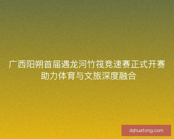 广西阳朔首届遇龙河竹筏竞速赛正式开赛 助力体育与文旅深度融合