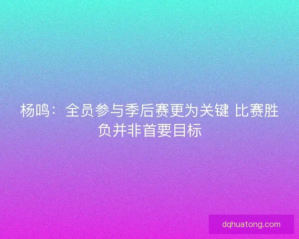 杨鸣：全员参与季后赛更为关键 比赛胜负并非首要目标