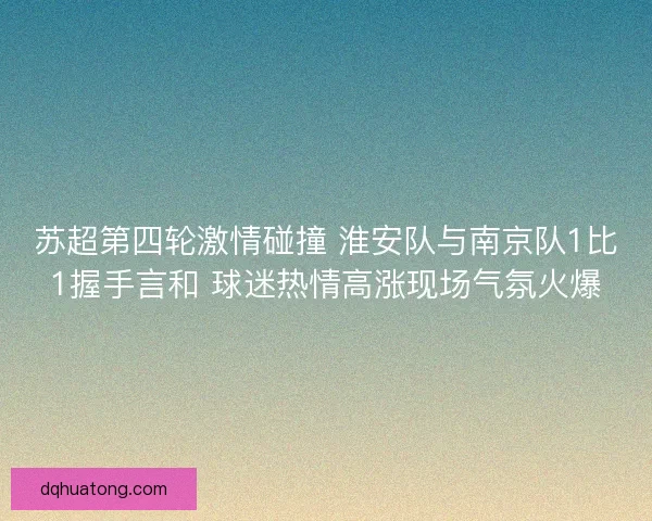 苏超第四轮激情碰撞 淮安队与南京队1比1握手言和 球迷热情高涨现场气氛火爆