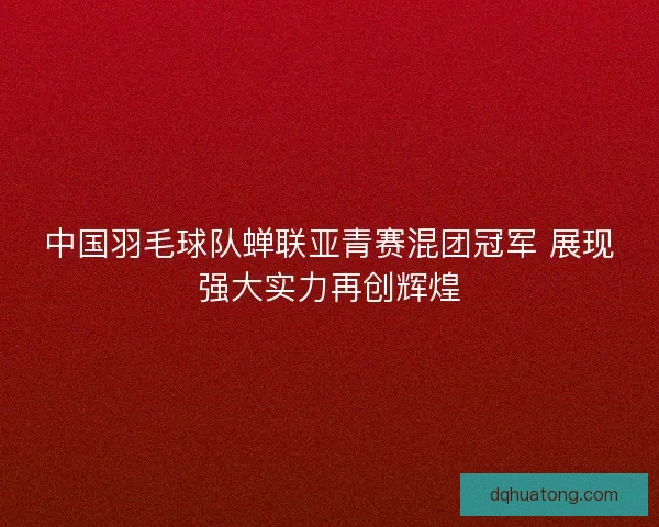 中国羽毛球队蝉联亚青赛混团冠军 展现强大实力再创辉煌