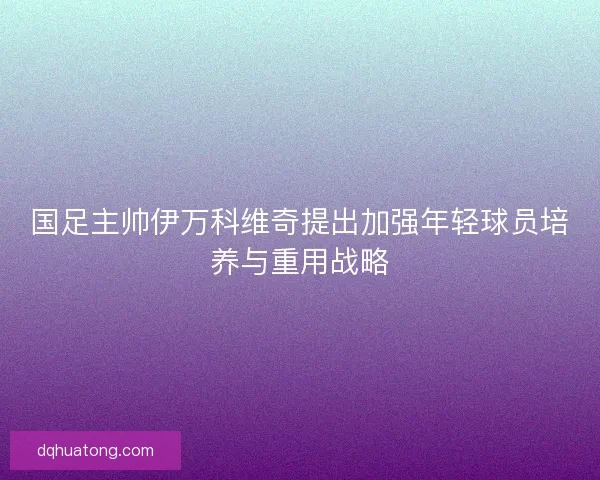 国足主帅伊万科维奇提出加强年轻球员培养与重用战略