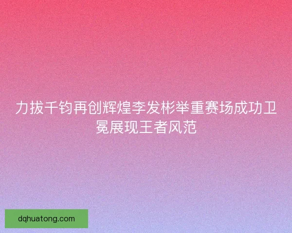 力拔千钧再创辉煌李发彬举重赛场成功卫冕展现王者风范