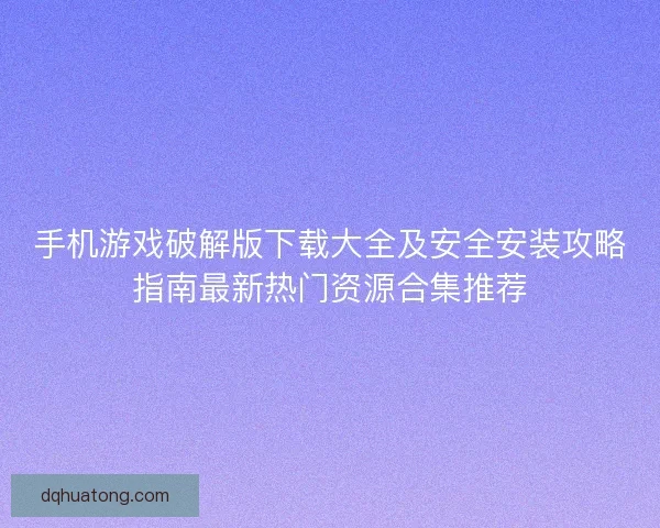 手机游戏破解版下载大全及安全安装攻略指南最新热门资源合集推荐